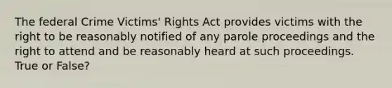 The federal Crime Victims' Rights Act provides victims with the right to be reasonably notified of any parole proceedings and the right to attend and be reasonably heard at such proceedings. True or False?