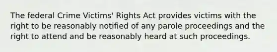 The federal Crime Victims' Rights Act provides victims with the right to be reasonably notified of any parole proceedings and the right to attend and be reasonably heard at such proceedings.