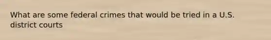 What are some federal crimes that would be tried in a U.S. district courts