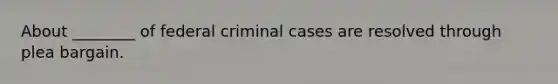 About ________ of federal criminal cases are resolved through plea bargain.