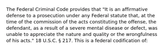 The Federal Criminal Code provides that "It is an affirmative defense to a prosecution under any Federal statute that, at the time of the commission of the acts constituting the offense, the defendant, as a result of a severe mental disease or defect, was unable to appreciate the nature and quality or the wrongfulness of his acts." 18 U.S.C. § 217. This is a federal codification of: