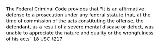 The Federal Criminal Code provides that "It is an affirmative defense to a prosecution under any federal statute that, at the time of commission of the acts constituting the offense, the defendant, as a result of a severe mental disease or defect, was unable to appreciate the nature and quality or the wrongfulness of his acts" 18 USC §217