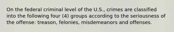 On the federal criminal level of the U.S., crimes are classified into the following four (4) groups according to the seriousness of the offense: treason, felonies, misdemeanors and offenses.