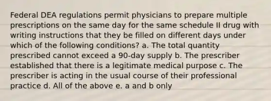 Federal DEA regulations permit physicians to prepare multiple prescriptions on the same day for the same schedule II drug with writing instructions that they be filled on different days under which of the following conditions? a. The total quantity prescribed cannot exceed a 90-day supply b. The prescriber established that there is a legitimate medical purpose c. The prescriber is acting in the usual course of their professional practice d. All of the above e. a and b only