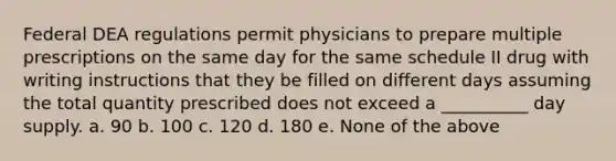 Federal DEA regulations permit physicians to prepare multiple prescriptions on the same day for the same schedule II drug with writing instructions that they be filled on different days assuming the total quantity prescribed does not exceed a __________ day supply. a. 90 b. 100 c. 120 d. 180 e. None of the above