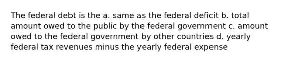 The federal debt is the a. same as the federal deficit b. total amount owed to the public by the federal government c. amount owed to the federal government by other countries d. yearly federal tax revenues minus the yearly federal expense