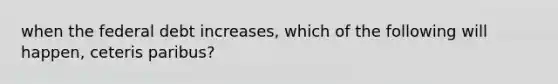 when the federal debt increases, which of the following will happen, ceteris paribus?