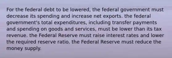 For the federal debt to be lowered, the federal government must decrease its spending and increase net exports. the federal government's total expenditures, including transfer payments and spending on goods and services, must be lower than its tax revenue. the Federal Reserve must raise interest rates and lower the required reserve ratio. the Federal Reserve must reduce the money supply.