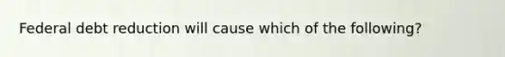 Federal debt reduction will cause which of the following?