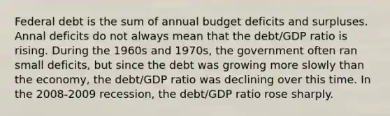 Federal debt is the sum of annual budget deficits and surpluses. Annal deficits do not always mean that the debt/GDP ratio is rising. During the 1960s and 1970s, the government often ran small deficits, but since the debt was growing more slowly than the economy, the debt/GDP ratio was declining over this time. In the 2008-2009 recession, the debt/GDP ratio rose sharply.