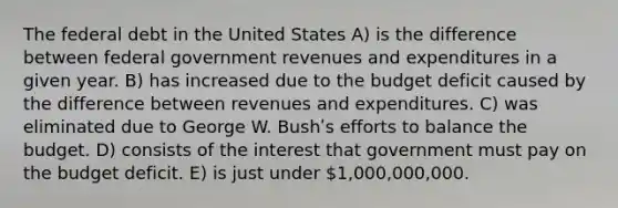 The federal debt in the United States A) is the difference between federal <a href='https://www.questionai.com/knowledge/kotVWy48YX-government-revenue' class='anchor-knowledge'>government revenue</a>s and expenditures in a given year. B) has increased due to the <a href='https://www.questionai.com/knowledge/kHlHLhJysW-budget-deficit' class='anchor-knowledge'>budget deficit</a> caused by the difference between revenues and expenditures. C) was eliminated due to George W. Bushʹs efforts to balance the budget. D) consists of the interest that government must pay on the budget deficit. E) is just under 1,000,000,000.