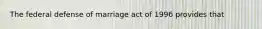 The federal defense of marriage act of 1996 provides that