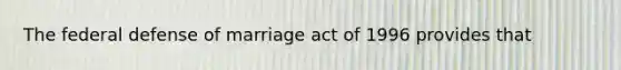 The federal defense of marriage act of 1996 provides that