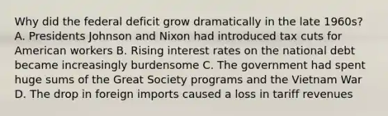 Why did the federal deficit grow dramatically in the late 1960s? A. Presidents Johnson and Nixon had introduced tax cuts for American workers B. Rising interest rates on the national debt became increasingly burdensome C. The government had spent huge sums of the Great Society programs and the Vietnam War D. The drop in foreign imports caused a loss in tariff revenues