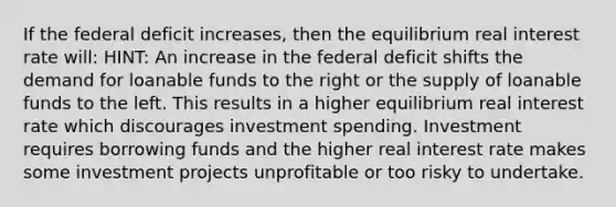 If the federal deficit increases, then the equilibrium real interest rate will: HINT: An increase in the federal deficit shifts the demand for loanable funds to the right or the supply of loanable funds to the left. This results in a higher equilibrium real interest rate which discourages investment spending. Investment requires borrowing funds and the higher real interest rate makes some investment projects unprofitable or too risky to undertake.