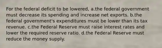 For the federal deficit to be lowered, a.the federal government must decrease its spending and increase net exports. b.the federal government's expenditures must be lower than its tax revenue. c.the Federal Reserve must raise interest rates and lower the required reserve ratio. d.the Federal Reserve must reduce the money supply.