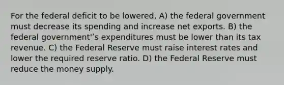 For the federal deficit to be lowered, A) the federal government must decrease its spending and increase net exports. B) the federal government'ʹs expenditures must be lower than its tax revenue. C) the Federal Reserve must raise interest rates and lower the required reserve ratio. D) the Federal Reserve must reduce the money supply.