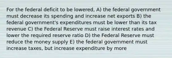 For the federal deficit to be lowered, A) the federal government must decrease its spending and increase net exports B) the federal government's expenditures must be lower than its tax revenue C) the Federal Reserve must raise interest rates and lower the required reserve ratio D) the Federal Reserve must reduce the money supply E) the federal government must increase taxes, but increase expenditure by more