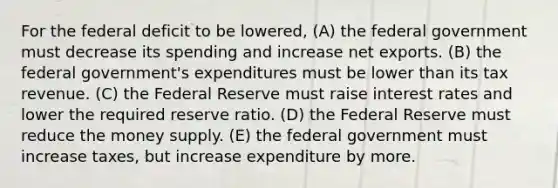 For the federal deficit to be lowered, (A) the federal government must decrease its spending and increase net exports. (B) the federal government's expenditures must be lower than its tax revenue. (C) the Federal Reserve must raise interest rates and lower the required reserve ratio. (D) the Federal Reserve must reduce the money supply. (E) the federal government must increase taxes, but increase expenditure by more.