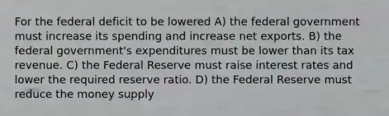 For the federal deficit to be lowered A) the federal government must increase its spending and increase net exports. B) the federal government's expenditures must be lower than its tax revenue. C) the Federal Reserve must raise interest rates and lower the required reserve ratio. D) the Federal Reserve must reduce the money supply