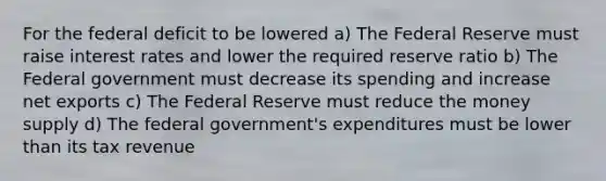 For the federal deficit to be lowered a) The Federal Reserve must raise interest rates and lower the required reserve ratio b) The Federal government must decrease its spending and increase net exports c) The Federal Reserve must reduce the money supply d) The federal government's expenditures must be lower than its tax revenue