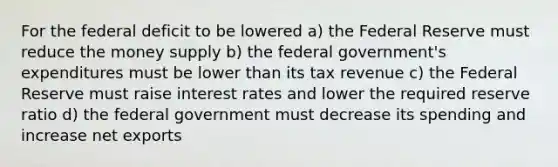 For the federal deficit to be lowered a) the Federal Reserve must reduce the money supply b) the federal government's expenditures must be lower than its tax revenue c) the Federal Reserve must raise interest rates and lower the required reserve ratio d) the federal government must decrease its spending and increase net exports