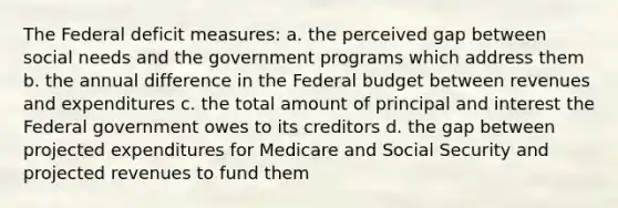 The Federal deficit measures: a. the perceived gap between social needs and the government programs which address them b. the annual difference in the Federal budget between revenues and expenditures c. the total amount of principal and interest the Federal government owes to its creditors d. the gap between projected expenditures for Medicare and Social Security and projected revenues to fund them