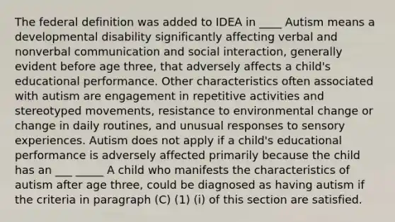 The federal definition was added to IDEA in ____ Autism means a developmental disability significantly affecting verbal and nonverbal communication and social interaction, generally evident before age three, that adversely affects a child's educational performance. Other characteristics often associated with autism are engagement in repetitive activities and stereotyped movements, resistance to environmental change or change in daily routines, and unusual responses to sensory experiences. Autism does not apply if a child's educational performance is adversely affected primarily because the child has an ___ _____ A child who manifests the characteristics of autism after age three, could be diagnosed as having autism if the criteria in paragraph (C) (1) (i) of this section are satisfied.