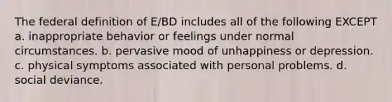 The federal definition of E/BD includes all of the following EXCEPT a. inappropriate behavior or feelings under normal circumstances. b. pervasive mood of unhappiness or depression. c. physical symptoms associated with personal problems. d. social deviance.