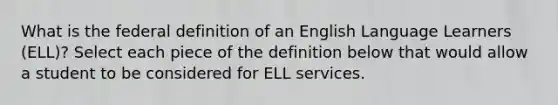 What is the federal definition of an English Language Learners (ELL)? Select each piece of the definition below that would allow a student to be considered for ELL services.