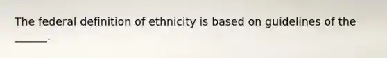 The federal definition of ethnicity is based on guidelines of the ______.