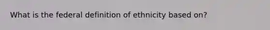 What is the federal definition of ethnicity based on?