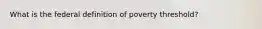 What is the federal definition of poverty threshold?