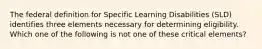 The federal definition for Specific Learning Disabilities (SLD) identifies three elements necessary for determining eligibility. Which one of the following is not one of these critical elements?