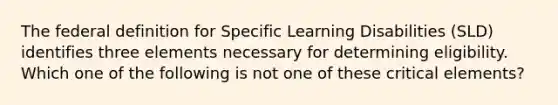 The federal definition for Specific Learning Disabilities (SLD) identifies three elements necessary for determining eligibility. Which one of the following is not one of these critical elements?