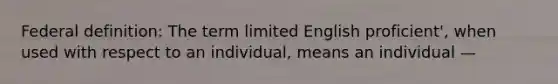 Federal definition: The term limited English proficient', when used with respect to an individual, means an individual —