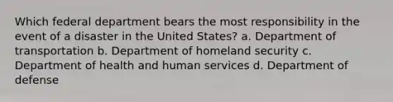 Which federal department bears the most responsibility in the event of a disaster in the United States? a. Department of transportation b. Department of homeland security c. Department of health and human services d. Department of defense