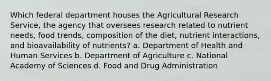 Which federal department houses the Agricultural Research Service, the agency that oversees research related to nutrient needs, food trends, composition of the diet, nutrient interactions, and bioavailability of nutrients? a. Department of Health and Human Services b. Department of Agriculture c. National Academy of Sciences d. Food and Drug Administration