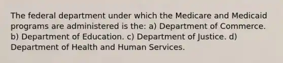 The federal department under which the Medicare and Medicaid programs are administered is the: a) Department of Commerce. b) Department of Education. c) Department of Justice. d) Department of Health and Human Services.