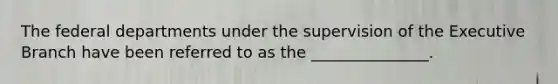 The federal departments under the supervision of the Executive Branch have been referred to as the _______________.