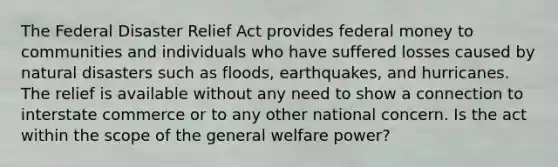 The Federal Disaster Relief Act provides federal money to communities and individuals who have suffered losses caused by natural disasters such as floods, earthquakes, and hurricanes. The relief is available without any need to show a connection to interstate commerce or to any other national concern. Is the act within the scope of the general welfare power?