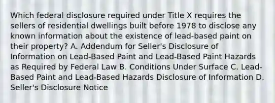 Which federal disclosure required under Title X requires the sellers of residential dwellings built before 1978 to disclose any known information about the existence of lead-based paint on their property? A. Addendum for Seller's Disclosure of Information on Lead-Based Paint and Lead-Based Paint Hazards as Required by Federal Law B. Conditions Under Surface C. Lead-Based Paint and Lead-Based Hazards Disclosure of Information D. Seller's Disclosure Notice