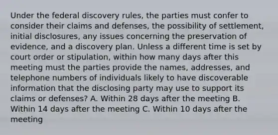 Under the federal discovery rules, the parties must confer to consider their claims and defenses, the possibility of settlement, initial disclosures, any issues concerning the preservation of evidence, and a discovery plan. Unless a different time is set by court order or stipulation, within how many days after this meeting must the parties provide the names, addresses, and telephone numbers of individuals likely to have discoverable information that the disclosing party may use to support its claims or defenses? A. Within 28 days after the meeting B. Within 14 days after the meeting C. Within 10 days after the meeting