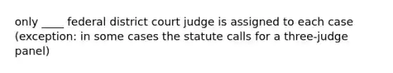 only ____ federal district court judge is assigned to each case (exception: in some cases the statute calls for a three-judge panel)