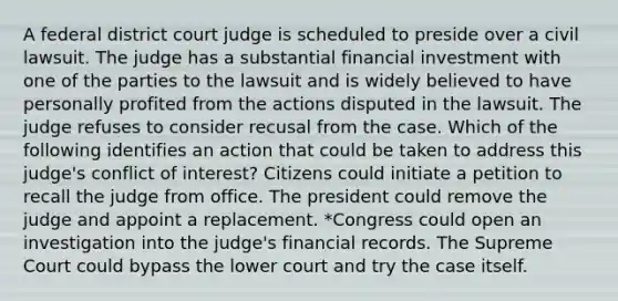 A federal district court judge is scheduled to preside over a civil lawsuit. The judge has a substantial financial investment with one of the parties to the lawsuit and is widely believed to have personally profited from the actions disputed in the lawsuit. The judge refuses to consider recusal from the case. Which of the following identifies an action that could be taken to address this judge's conflict of interest? Citizens could initiate a petition to recall the judge from office. The president could remove the judge and appoint a replacement. *Congress could open an investigation into the judge's financial records. The Supreme Court could bypass the lower court and try the case itself.