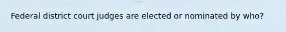 Federal district court judges are elected or nominated by who?