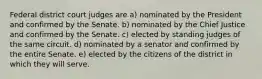 Federal district court judges are a) nominated by the President and confirmed by the Senate. b) nominated by the Chief Justice and confirmed by the Senate. c) elected by standing judges of the same circuit. d) nominated by a senator and confirmed by the entire Senate. e) elected by the citizens of the district in which they will serve.