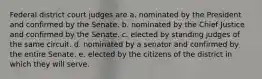 Federal district court judges are a. nominated by the President and confirmed by the Senate. b. nominated by the Chief Justice and confirmed by the Senate. c. elected by standing judges of the same circuit. d. nominated by a senator and confirmed by the entire Senate. e. elected by the citizens of the district in which they will serve.