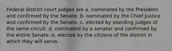 Federal district court judges are a. nominated by the President and confirmed by the Senate. b. nominated by the Chief Justice and confirmed by the Senate. c. elected by standing judges of the same circuit. d. nominated by a senator and confirmed by the entire Senate. e. elected by the citizens of the district in which they will serve.