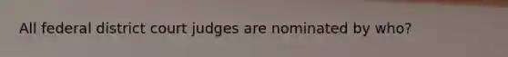 All federal district court judges are nominated by who?
